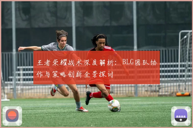 王者荣耀战术深度解析：BLG团队协作与策略创新全景探讨