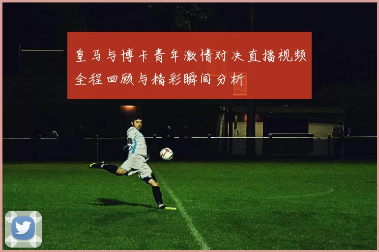 皇马与博卡青年激情对决直播视频全程回顾与精彩瞬间分析