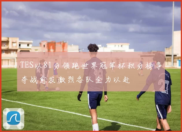 TES以81分领跑世界冠军杯积分榜争夺战愈发激烈各队全力以赴