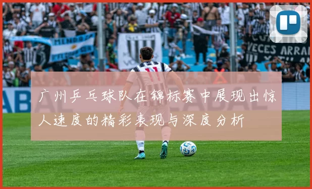 广州乒乓球队在锦标赛中展现出惊人速度的精彩表现与深度分析