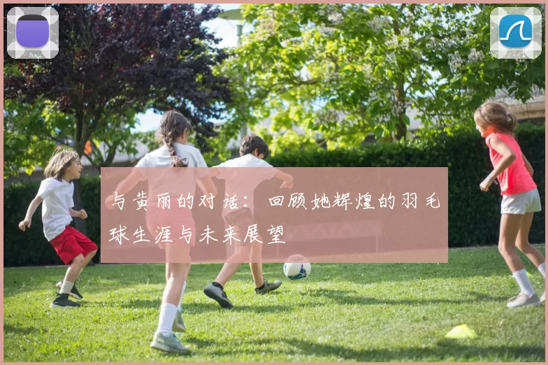 与黄丽的对话：回顾她辉煌的羽毛球生涯与未来展望