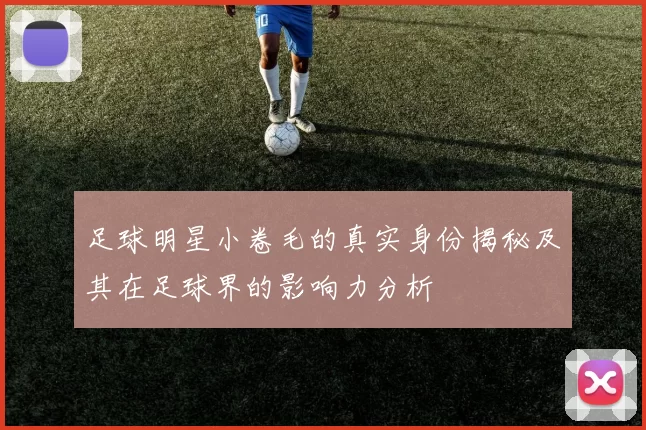 足球明星小卷毛的真实身份揭秘及其在足球界的影响力分析