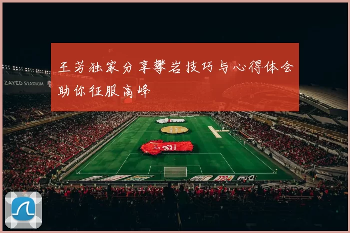 王芳独家分享攀岩技巧与心得体会助你征服高峰