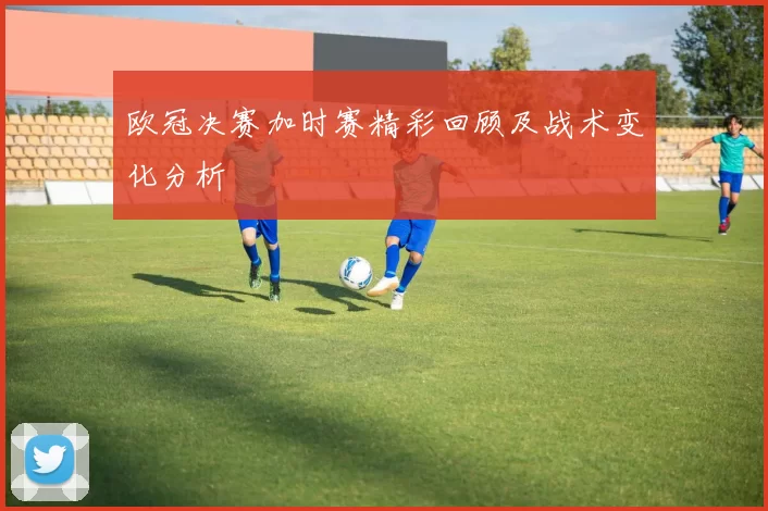 欧冠决赛加时赛精彩回顾及战术变化分析