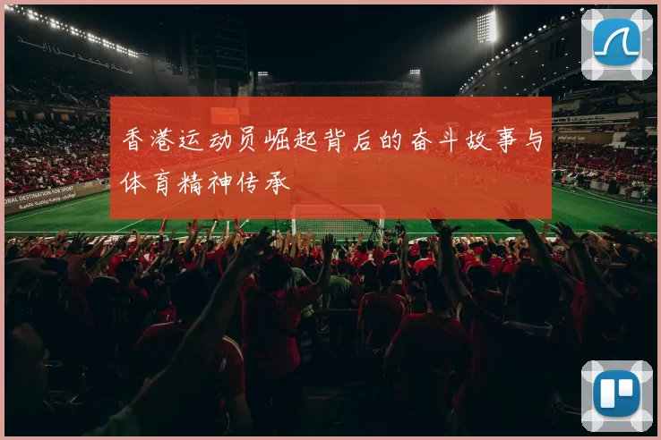 香港运动员崛起背后的奋斗故事与体育精神传承