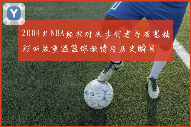 2004年NBA经典对决步行者与活塞精彩回放重温篮球激情与历史瞬间