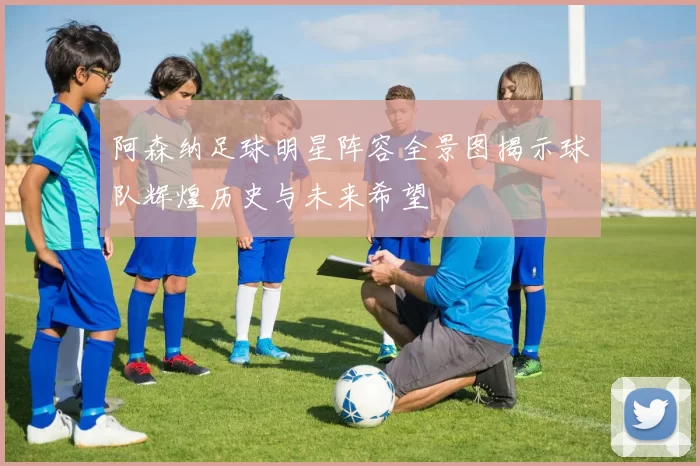阿森纳足球明星阵容全景图揭示球队辉煌历史与未来希望