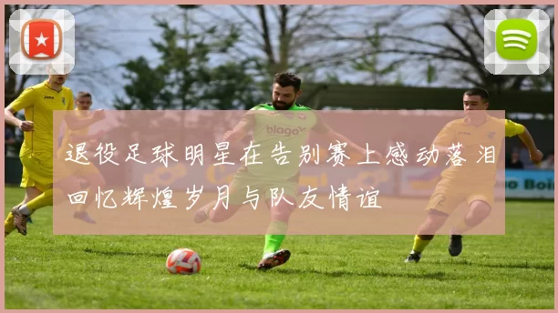 退役足球明星在告别赛上感动落泪回忆辉煌岁月与队友情谊
