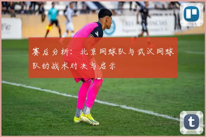 赛后分析：北京网球队与武汉网球队的战术对决与启示