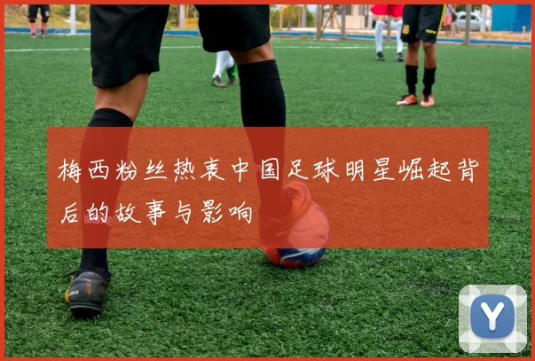 梅西粉丝热衷中国足球明星崛起背后的故事与影响