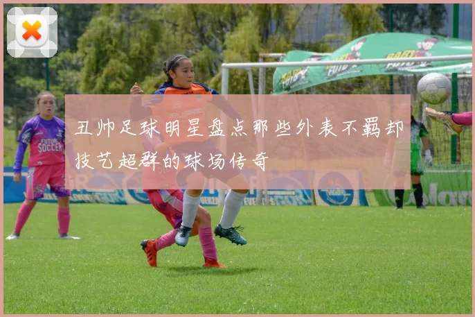 丑帅足球明星盘点那些外表不羁却技艺超群的球场传奇