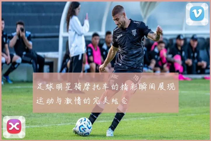 足球明星骑摩托车的精彩瞬间展现运动与激情的完美结合